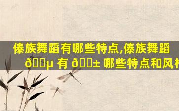 傣族舞蹈有哪些特点,傣族舞蹈 🌵 有 🐱 哪些特点和风格